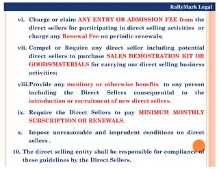 vi. Charge or claim ANY ENTRY OR ADMISSION FEE from the
direct sellers for participating in direct selling activities or
charge any Renewal Fee on periodic renewals;
vii. Compel or Require any direct seller including potential
direct sellers to purchase SALES DEMOSTRATION KIT OR
GOODS/MATERIALS for carrying our direct selling business
activities;
viii.Provide any monitory or otherwise benefits to any person
RallyMark Legal
viii.Provide any monitory or otherwise benefits to any person
including the Direct Sellers consequential to the
introduction or recruitment of new direct sellers.
ix. Require the Direct Sellers to pay MINIMUM MONTHLY
SUBSCRIPTION OR RENEWALS.
x. Impose unreasonable and imprudent conditions on direct
sellers .
10. The direct selling entity shall be responsible for compliance of
these guidelines by the Direct Sellers.
 