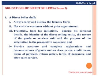 OBLIGATIONS OF DIRECT SELLERS (Clause 5)
1. A Direct Seller shall:
i. Always carry and display the Identity Card;
ii. Not visit the customer without prior appointment;
iii. Truthfully, from his initiatives, apprise his personal
details, the identity of the direct selling entity, the nature
of the goods or services sold and the purpose of the
RallyMark Legal
of the goods or services sold and the purpose of the
solicitation to the prospective consumer; and
iv. Provide accurate and complete explanations and
demonstrations of goods and services, prices, credit terms,
terms of payment, return policy, terms of guarantee and
after-sales service.
Continues to next page..
 