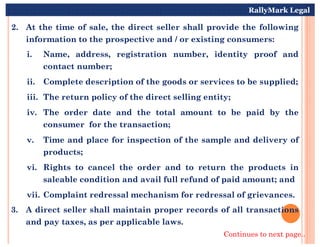 2. At the time of sale, the direct seller shall provide the following
information to the prospective and / or existing consumers:
i. Name, address, registration number, identity proof and
contact number;
ii. Complete description of the goods or services to be supplied;
iii. The return policy of the direct selling entity;
iv. The order date and the total amount to be paid by the
consumer for the transaction;
RallyMark Legal
consumer for the transaction;
v. Time and place for inspection of the sample and delivery of
products;
vi. Rights to cancel the order and to return the products in
saleable condition and avail full refund of paid amount; and
vii. Complaint redressal mechanism for redressal of grievances.
3. A direct seller shall maintain proper records of all transactions
and pay taxes, as per applicable laws.
Continues to next page..
 