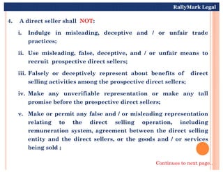 4. A direct seller shall NOT:
i. Indulge in misleading, deceptive and / or unfair trade
practices;
ii. Use misleading, false, deceptive, and / or unfair means to
recruit prospective direct sellers;
iii. Falsely or deceptively represent about benefits of direct
selling activities among the prospective direct sellers;
RallyMark Legal
iv. Make any unverifiable representation or make any tall
promise before the prospective direct sellers;
v. Make or permit any false and / or misleading representation
relating to the direct selling operation, including
remuneration system, agreement between the direct selling
entity and the direct sellers, or the goods and / or services
being sold ;
Continues to next page..
 