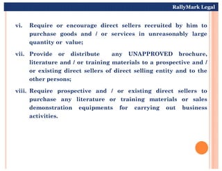 vi. Require or encourage direct sellers recruited by him to
purchase goods and / or services in unreasonably large
quantity or value;
vii. Provide or distribute any UNAPPROVED brochure,
literature and / or training materials to a prospective and /
or existing direct sellers of direct selling entity and to the
other persons;
RallyMark Legal
viii. Require prospective and / or existing direct sellers to
purchase any literature or training materials or sales
demonstration equipments for carrying out business
activities.
 