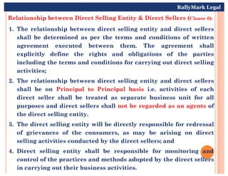 Relationship between Direct Selling Entity & Direct Sellers (Clause 6):
1. The relationship between direct selling entity and direct sellers
shall be determined as per the terms and conditions of written
agreement executed between them. The agreement shall
explicitly define the rights and obligations of the parties
including the terms and conditions for carrying out direct selling
activities;
2. The relationship between direct selling entity and direct sellers
shall be on Principal to Principal basis i.e. activities of each
RallyMark Legal
shall be on Principal to Principal basis i.e. activities of each
direct seller shall be treated as separate business unit for all
purposes and direct sellers shall not be regarded as an agents of
the direct selling entity.
3. The direct selling entity will be directly responsible for redressal
of grievances of the consumers, as may be arising on direct
selling activities conducted by the direct sellers; and
4. Direct selling entity shall be responsible for monitoring and
control of the practices and methods adopted by the direct sellers
in carrying out their business activities.
 