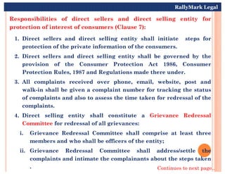 Responsibilities of direct sellers and direct selling entity for
protection of interest of consumers (Clause 7):
1. Direct sellers and direct selling entity shall initiate steps for
protection of the private information of the consumers.
2. Direct sellers and direct selling entity shall be governed by the
provision of the Consumer Protection Act 1986, Consumer
Protection Rules, 1987 and Regulations made there under.
3. All complaints received over phone, email, website, post and
walk-in shall be given a complaint number for tracking the status
RallyMark Legal
walk-in shall be given a complaint number for tracking the status
of complaints and also to assess the time taken for redressal of the
complaints.
4. Direct selling entity shall constitute a Grievance Redressal
Committee for redressal of all grievances:
i. Grievance Redressal Committee shall comprise at least three
members and who shall be officers of the entity;
ii. Grievance Redressal Committee shall address/settle the
complaints and intimate the complainants about the steps taken
. Continues to next page..
 