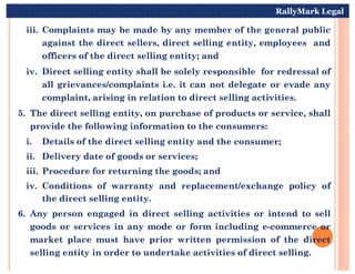 iii. Complaints may be made by any member of the general public
against the direct sellers, direct selling entity, employees and
officers of the direct selling entity; and
iv. Direct selling entity shall be solely responsible for redressal of
all grievances/complaints i.e. it can not delegate or evade any
complaint, arising in relation to direct selling activities.
5. The direct selling entity, on purchase of products or service, shall
provide the following information to the consumers:
i. Details of the direct selling entity and the consumer;
RallyMark Legal
i. Details of the direct selling entity and the consumer;
ii. Delivery date of goods or services;
iii. Procedure for returning the goods; and
iv. Conditions of warranty and replacement/exchange policy of
the direct selling entity.
6. Any person engaged in direct selling activities or intend to sell
goods or services in any mode or form including e-commerce or
market place must have prior written permission of the direct
selling entity in order to undertake activities of direct selling.
 