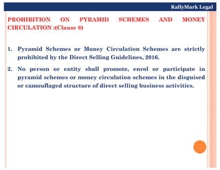 PROHIBITION ON PYRAMID SCHEMES AND MONEY
CIRCULATION :(Clause 8)
1. Pyramid Schemes or Money Circulation Schemes are strictly
prohibited by the Direct Selling Guidelines, 2016.
2. No person or entity shall promote, enrol or participate in
pyramid schemes or money circulation schemes in the disguised
or camouflaged structure of direct selling business activities.
RallyMark Legal
or camouflaged structure of direct selling business activities.
 
