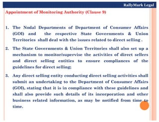 Appointment of Monitoring Authority (Clause 9)
1. The Nodal Departments of Department of Consumer Affairs
(GOI) and the respective State Governments & Union
Territories shall deal with the issues related to direct selling .
2. The State Governments & Union Territories shall also set up a
mechanism to monitor/supervise the activities of direct sellers
and direct selling entities to ensure compliances of the
RallyMark Legal
and direct selling entities to ensure compliances of the
guidelines for direct selling;
3. Any direct selling entity conducting direct selling activities shall
submit an undertaking to the Department of Consumer Affairs
(GOI), stating that it is in compliance with these guidelines and
shall also provide such details of its incorporation and other
business related information, as may be notified from time to
time.
 