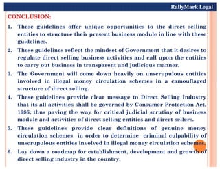 CONCLUSION:
1. These guidelines offer unique opportunities to the direct selling
entities to structure their present business module in line with these
guidelines.
2. These guidelines reflect the mindset of Government that it desires to
regulate direct selling business activities and call upon the entities
to carry out business in transparent and judicious manner.
3. The Government will come down heavily on unscrupulous entities
involved in illegal money circulation schemes in a camouflaged
RallyMark Legal
structure of direct selling.
4. These guidelines provide clear message to Direct Selling Industry
that its all activities shall be governed by Consumer Protection Act,
1986, thus paving the way for critical judicial scrutiny of business
module and activities of direct selling entities and direct sellers.
5. These guidelines provide clear definitions of genuine money
circulation schemes in order to determine criminal culpability of
unscrupulous entities involved in illegal money circulation schemes.
6. Lay down a roadmap for establishment, development and growth of
direct selling industry in the country.
 