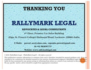 THANKING YOU
RALLYMARK LEGAL
ADVOCATES & LEGAL CONSULTANTS
4th Floor, Premier Car Sales Building
© 2016- RallyMark Legal (“RallyMark Legal”). All rights reserved
This publication contains information in summary form and is therefore intended for general guidance only. It is not
intended to be a substitute for detailed research or the exercise of professional judgment. RallyMark Legal shall not be
liable for loss occasioned to any person acting or refraining from action as a result of any material in this publication.
On any specific matter, advice should be sought from appropriate consultant.
(Opp. St. Francis College) Shahnajaf Road, Lucknow- 226001-India
E Mails: porwal_acs@yahoo.com, rupendra.porwal@gmail.com
M-+91 9838597775
Website: www.rallymarklegal.com
 