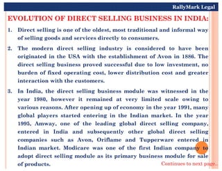 EVOLUTION OF DIRECT SELLING BUSINESS IN INDIA:
1. Direct selling is one of the oldest, most traditional and informal way
of selling goods and services directly to consumers.
2. The modern direct selling industry is considered to have been
originated in the USA with the establishment of Avon in 1886. The
direct selling business proved successful due to low investment, no
burden of fixed operating cost, lower distribution cost and greater
interaction with the customers.
RallyMark Legal
3. In India, the direct selling business module was witnessed in the
year 1980, however it remained at very limited scale owing to
various reasons. After opening up of economy in the year 1991, many
global players started entering in the Indian market. In the year
1995, Amway, one of the leading global direct selling company,
entered in India and subsequently other global direct selling
companies such as Avon, Oriflame and Tupperware entered in
Indian market. Modicare was one of the first Indian company to
adopt direct selling module as its primary business module for sale
of products. Continues to next page..
 