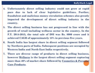 4. Unfortunately direct selling industry could not grow at rapid
pace due to lack of clear legislative guidelines. Further,
fraudulent and malicious money circulation schemes also greatly
impacted the development of direct selling industry in the
country.
5. The direct selling business has not progressed in line with the
growth of retail including wellness sector in the country. In the
F.Y. 2014-2015, the total sale of DSI was Rs. 8000 crore and it
achieved CAGR of approximately 18% in previous five years.
RallyMark Legal
achieved CAGR of approximately 18% in previous five years.
6. South India has largest share in direct selling segment followed
by Northern parts of India. Subsequent positions are occupied by
Western India and North East India respectively.
7. There are diverse range of products in direct selling business,
however Wellness is the largest direct selling segment capturing
more than 40% of market share followed by Cosmetics & Personal
Care Products.
 