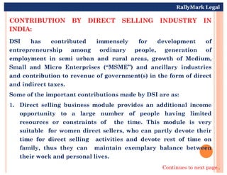 CONTRIBUTION BY DIRECT SELLING INDUSTRY IN
INDIA:
DSI has contributed immensely for development of
entrepreneurship among ordinary people, generation of
employment in semi urban and rural areas, growth of Medium,
Small and Micro Enterprises (“MSME”) and ancillary industries
and contribution to revenue of government(s) in the form of direct
and indirect taxes.
RallyMark Legal
Some of the important contributions made by DSI are as:
1. Direct selling business module provides an additional income
opportunity to a large number of people having limited
resources or constraints of the time. This module is very
suitable for women direct sellers, who can partly devote their
time for direct selling activities and devote rest of time on
family, thus they can maintain exemplary balance between
their work and personal lives.
Continues to next page..
 