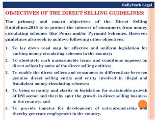 OBJECTIVES OF THE DIRECT SELLING GUIDELINES:
The primary and macro objectives of the Direct Selling
Guidelines,2016 is to protect the interest of consumers from money
circulating schemes like Ponzi and/or Pyramid Schemes. However
guidelines also seek to achieve following other objectives:
1. To lay down road map for effective and uniform legislation for
curbing money circulating schemes in the country;
2. To absolutely curb unreasonable terms and conditions imposed on
RallyMark Legal
2. To absolutely curb unreasonable terms and conditions imposed on
direct sellers by some of the direct selling entities;
3. To enable the direct sellers and consumers to differentiate between
genuine direct selling entity and entity involved in illegal and
fraudulent money circulating schemes;
4. To bring certainty and clarity in legislation for sustainable growth
of DSI sector and thereby spur the growth in direct selling business
in the country; and
5. To provide impetus for development of entrepreneurship and
thereby generate employment in the country.
 