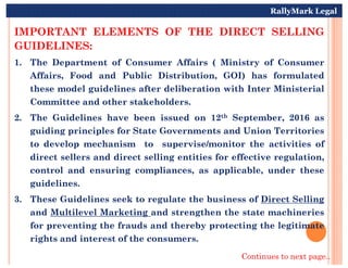IMPORTANT ELEMENTS OF THE DIRECT SELLING
GUIDELINES:
1. The Department of Consumer Affairs ( Ministry of Consumer
Affairs, Food and Public Distribution, GOI) has formulated
these model guidelines after deliberation with Inter Ministerial
Committee and other stakeholders.
2. The Guidelines have been issued on 12th September, 2016 as
guiding principles for State Governments and Union Territories
RallyMark Legal
guiding principles for State Governments and Union Territories
to develop mechanism to supervise/monitor the activities of
direct sellers and direct selling entities for effective regulation,
control and ensuring compliances, as applicable, under these
guidelines.
3. These Guidelines seek to regulate the business of Direct Selling
and Multilevel Marketing and strengthen the state machineries
for preventing the frauds and thereby protecting the legitimate
rights and interest of the consumers.
Continues to next page..
 