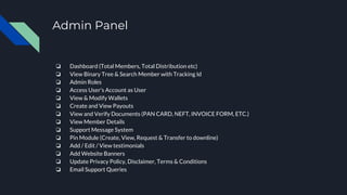 Admin Panel
❏ Dashboard (Total Members, Total Distribution etc)
❏ View Binary Tree & Search Member with Tracking Id
❏ Admin Roles
❏ Access User’s Account as User
❏ View & Modify Wallets
❏ Create and View Payouts
❏ View and Verify Documents (PAN CARD, NEFT, INVOICE FORM, ETC.)
❏ View Member Details
❏ Support Message System
❏ Pin Module (Create, View, Request & Transfer to downline)
❏ Add / Edit / View testimonials
❏ Add Website Banners
❏ Update Privacy Policy, Disclaimer, Terms & Conditions
❏ Email Support Queries
 