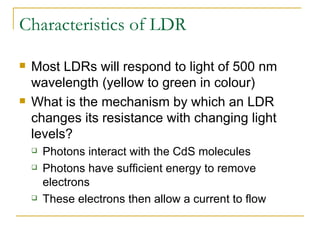 Characteristics of LDR Most LDRs will respond to light of 500 nm wavelength (yellow to green in colour) What is the mechanism by which an LDR changes its resistance with changing light levels? Photons interact with the CdS molecules  Photons have sufficient energy to remove electrons These electrons then allow a current to flow  