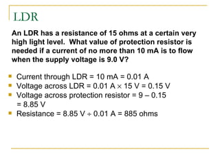 LDR Current through LDR = 10 mA = 0.01 A  Voltage across LDR = 0.01 A    15 V = 0.15 V Voltage across protection resistor = 9 – 0.15 = 8.85 V Resistance = 8.85 V    0.01 A = 885 ohms An LDR has a resistance of 15 ohms at a certain very high light level.  What value of protection resistor is needed if a current of no more than 10 mA is to flow when the supply voltage is 9.0 V? 