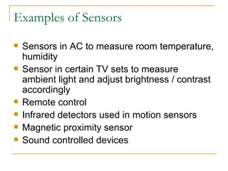 Examples of Sensors Sensors in AC to measure room temperature, humidity Sensor in certain TV sets to measure ambient light and adjust brightness / contrast accordingly Remote control Infrared detectors used in motion sensors Magnetic proximity sensor Sound controlled devices 