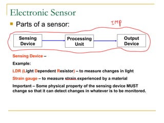 Electronic Sensor Parts of a sensor: Sensing Device  –  Example:  LDR (L ight  D ependent  R esistor )  – to measure changes in light Strain gauge  – to measure strain experienced by a material Important – Some physical property of the sensing device MUST change so that it can detect changes in whatever is to be monitored. Sensing Device Processing Unit Output Device 