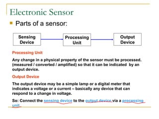 Electronic Sensor Parts of a sensor: Processing Unit Any change in a physical property of the sensor must be processed. (measured / converted / amplified) so that it can be indicated  by an output device. Output Device The output device may be a simple lamp or a digital meter that indicates a voltage or a current – basically any device that can respond to a change in voltage. So: Connect the  sensing device  to the  output device  via a  processing unit Sensing Device Processing Unit Output Device 