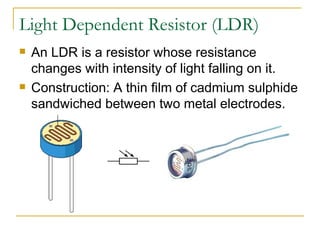 Light Dependent Resistor (LDR) An LDR is a resistor whose resistance changes with intensity of light falling on it. Construction: A thin film of cadmium sulphide sandwiched between two metal electrodes.  