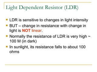 Light Dependent Resistor (LDR) LDR is sensitive to changes in light intensity BUT – change in resistance with change in light is  NOT   linear . Normally the resistance of LDR is very high ~ 100 M (in dark) In sunlight, its resistance falls to about 100 ohms 