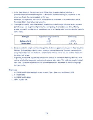 13
3. In the shear box test, the specimen is not failing along its weakest plane but along a
predetermined or induced failure plane i.e. horizontal plane separating the two halves of the
shear box. This is the main drawback of this test.
Moreover, during loading, the state of stress cannot be evaluated. It can be evaluated only at
failure condition. Also, failure is progressive.
4. The angle of shearing resistance of sands depends on state of compaction, coarseness of grains,
particle shape and roughness of grain surface and grading. It varies between 28° (uniformly
graded sands with round grains in very loose state) to 46° (well graded sand with angular grains in
dense state).
5.
Soil Type Angle of Shearing Resistance
(Ø)
Cohesion (C)
Badarpur Sand 42.82° 4.42 kPa
Yamuna Sand 31.70° 18.9 kPa
6. Direct shear test is simple and faster to operate. As thinner specimens are used in shear box, they
facilitate drainage of pore water from a saturated sample in less time. This test is also useful to
study friction between two materials – one material in lower half of box and another material in
the upper half of box.
7. In general, loose sands expand and dense sands contract in volume on shearing. There is a void
ratio at which either expansion contraction in volume takes place. This void ratio is called critical
void ratio. Expansion or contraction can be inferred from the movement of vertical dial gauge
during shearing.
References:
1. IS: 2720 (Part 13):1986 Methods of test for soils: Direct shear test. Reaffirmed- 2016.
2. IS: 11229-1985.
3. IS: 2720 (Part 15)-1986
4. ASTM D 3080 - 04
 