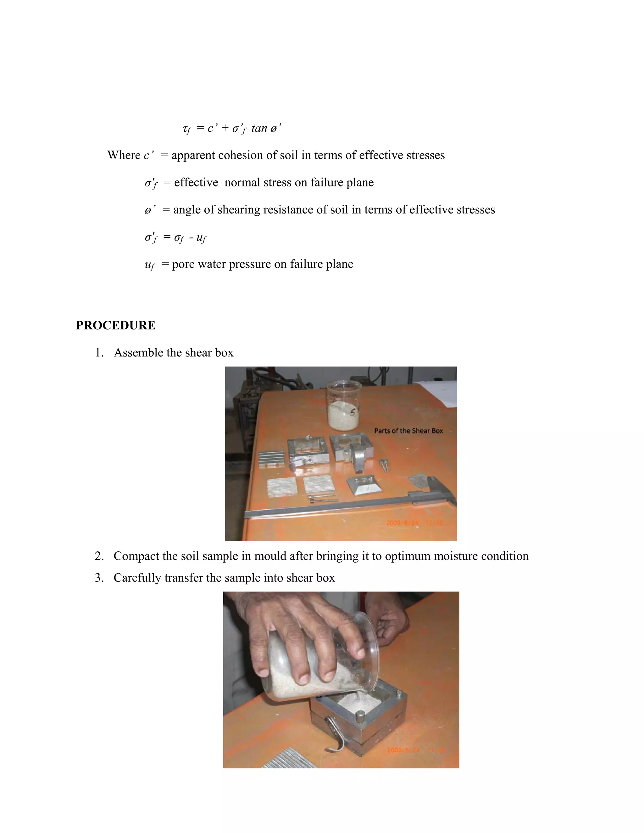 PROCEDURE
1. Assemble the shear box
2. Compact the soil sample in mould after bringing it to optimum moisture condition
3. Carefully transfer the sample into shear box
τf = c’ + σ’f tan ø’
Where c’ = apparent cohesion of soil in terms of effective stresses
σ'f = effective normal stress on failure plane
ø’ = angle of shearing resistance of soil in terms of effective stresses
σ'f = σf - uf
uf = pore water pressure on failure plane
 