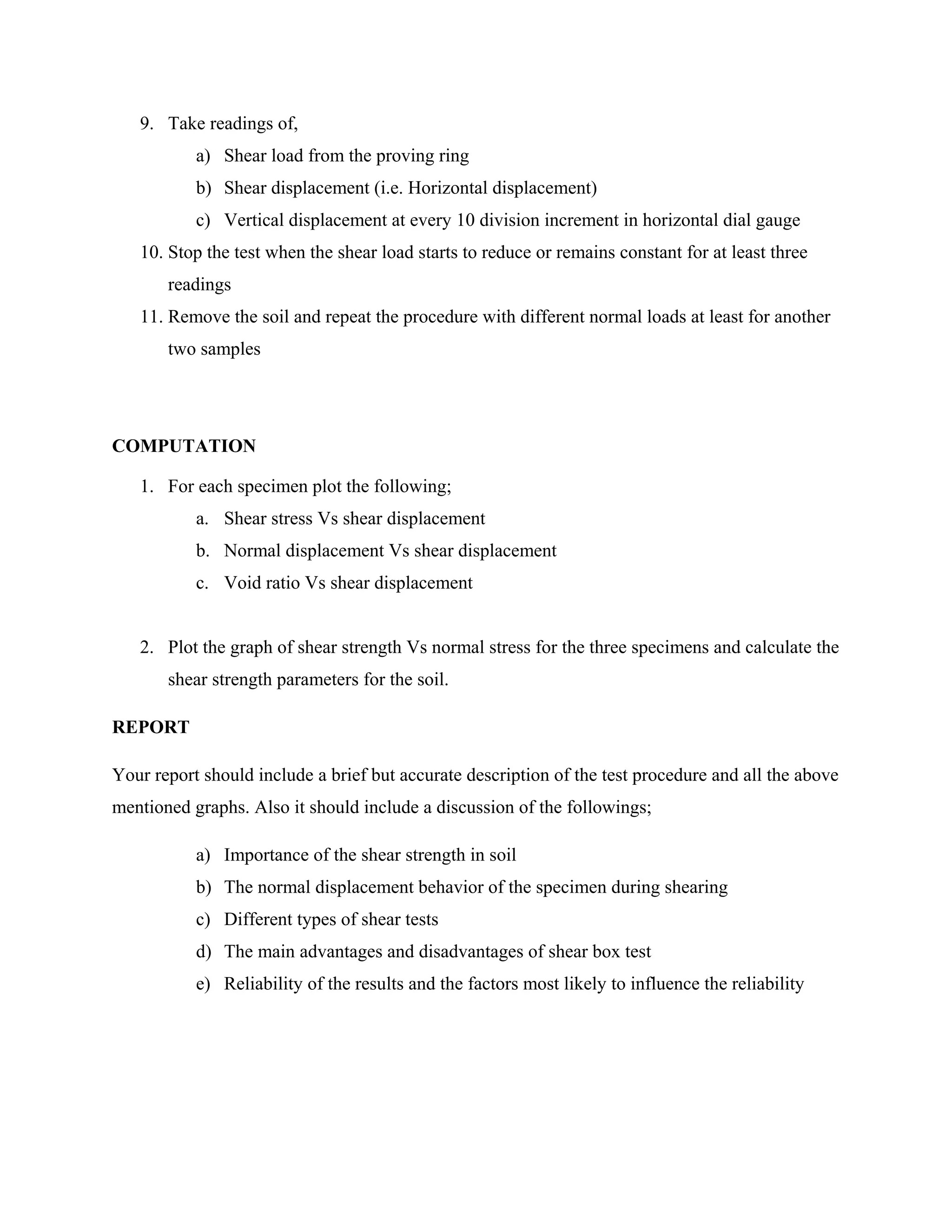 9. Take readings of,
a) Shear load from the proving ring
b) Shear displacement (i.e. Horizontal displacement)
c) Vertical displacement at every 10 division increment in horizontal dial gauge
10. Stop the test when the shear load starts to reduce or remains constant for at least three
readings
11. Remove the soil and repeat the procedure with different normal loads at least for another
two samples
COMPUTATION
1. For each specimen plot the following;
a. Shear stress Vs shear displacement
b. Normal displacement Vs shear displacement
c. Void ratio Vs shear displacement
2. Plot the graph of shear strength Vs normal stress for the three specimens and calculate the
shear strength parameters for the soil.
REPORT
Your report should include a brief but accurate description of the test procedure and all the above
mentioned graphs. Also it should include a discussion of the followings;
a) Importance of the shear strength in soil
b) The normal displacement behavior of the specimen during shearing
c) Different types of shear tests
d) The main advantages and disadvantages of shear box test
e) Reliability of the results and the factors most likely to influence the reliability
 