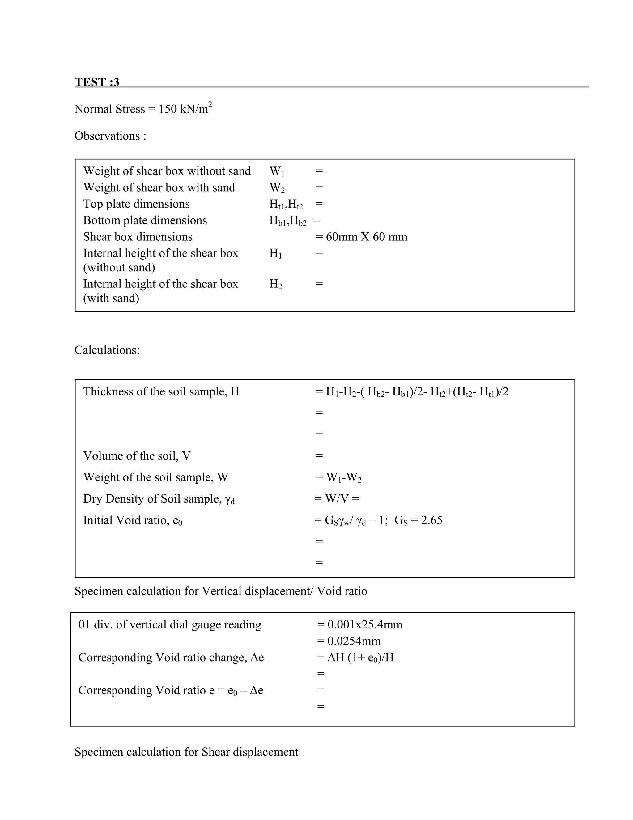 TEST :3
Normal Stress = 150 kN/m2
Observations :
Calculations:
Specimen calculation for Vertical displacement/ Void ratio
Specimen calculation for Shear displacement
Weight of shear box without sand W1 =
Weight of shear box with sand W2 =
Top plate dimensions Ht1,Ht2 =
Bottom plate dimensions Hb1,Hb2 =
Shear box dimensions = 60mm X 60 mm
Internal height of the shear box H1 =
(without sand)
Internal height of the shear box H2 =
(with sand)
Thickness of the soil sample, H = H1-H2-( Hb2- Hb1)/2- Ht2+(Ht2- Ht1)/2
=
=
Volume of the soil, V =
Weight of the soil sample, W = W1-W2
Dry Density of Soil sample, γd = W/V =
Initial Void ratio, e0 = GSγw/ γd – 1; GS = 2.65
=
=
01 div. of vertical dial gauge reading = 0.001x25.4mm
= 0.0254mm
Corresponding Void ratio change, ∆e = ∆H (1+ e0)/H
=
Corresponding Void ratio e = e0 – ∆e =
=
 