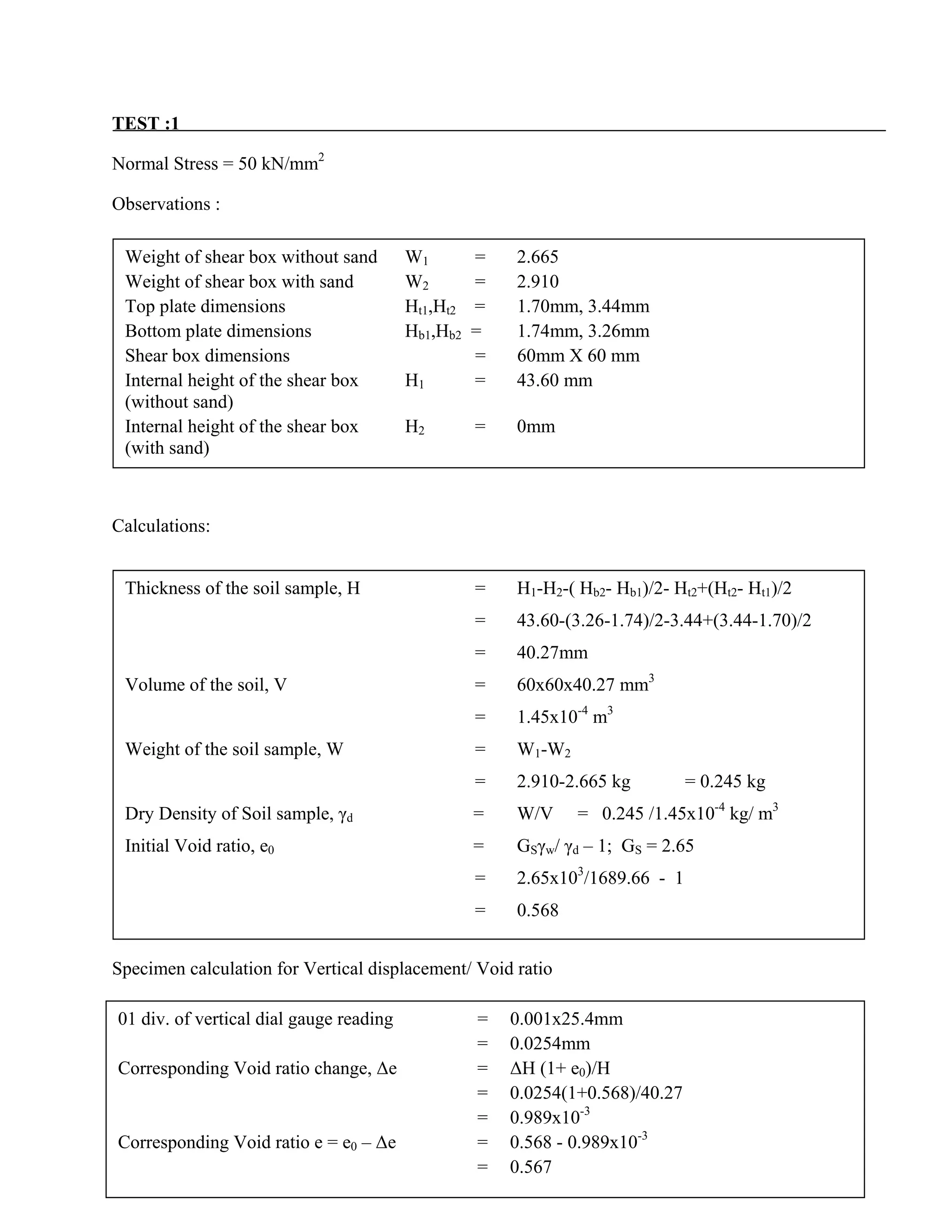 TEST :1
Normal Stress = 50 kN/mm2
Observations :
Calculations:
Specimen calculation for Vertical displacement/ Void ratio
Specimen calculation for Shear displacement
Weight of shear box without sand W1 = 2.665
Weight of shear box with sand W2 = 2.910
Top plate dimensions Ht1,Ht2 = 1.70mm, 3.44mm
Bottom plate dimensions Hb1,Hb2 = 1.74mm, 3.26mm
Shear box dimensions = 60mm X 60 mm
Internal height of the shear box H1 = 43.60 mm
(without sand)
Internal height of the shear box H2 = 0mm
(with sand)
Thickness of the soil sample, H = H1-H2-( Hb2- Hb1)/2- Ht2+(Ht2- Ht1)/2
= 43.60-(3.26-1.74)/2-3.44+(3.44-1.70)/2
= 40.27mm
Volume of the soil, V = 60x60x40.27 mm3
= 1.45x10-4
m3
Weight of the soil sample, W = W1-W2
= 2.910-2.665 kg = 0.245 kg
Dry Density of Soil sample, γd = W/V = 0.245 /1.45x10-4
kg/ m3
Initial Void ratio, e0 = GSγw/ γd – 1; GS = 2.65
= 2.65x103
/1689.66 - 1
= 0.568
01 div. of vertical dial gauge reading = 0.001x25.4mm
= 0.0254mm
Corresponding Void ratio change, ∆e = ∆H (1+ e0)/H
= 0.0254(1+0.568)/40.27
= 0.989x10-3
Corresponding Void ratio e = e0 – ∆e = 0.568 - 0.989x10-3
= 0.567
 