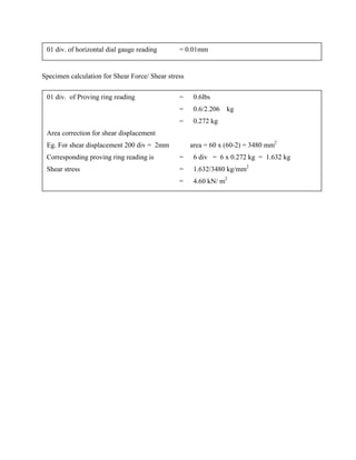Specimen calculation for Shear Force/ Shear stress
01 div. of horizontal dial gauge reading = 0.01mm
01 div. of Proving ring reading = 0.6lbs
= 0.6/2.206 kg
= 0.272 kg
Area correction for shear displacement
Eg. For shear displacement 200 div = 2mm area = 60 x (60-2) = 3480 mm2
Corresponding proving ring reading is = 6 div = 6 x 0.272 kg = 1.632 kg
Shear stress = 1.632/3480 kg/mm2
= 4.60 kN/ m2
 