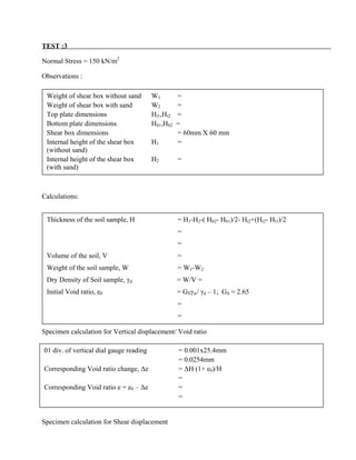 TEST :3
Normal Stress = 150 kN/m2
Observations :
Calculations:
Specimen calculation for Vertical displacement/ Void ratio
Specimen calculation for Shear displacement
Weight of shear box without sand W1 =
Weight of shear box with sand W2 =
Top plate dimensions Ht1,Ht2 =
Bottom plate dimensions Hb1,Hb2 =
Shear box dimensions = 60mm X 60 mm
Internal height of the shear box H1 =
(without sand)
Internal height of the shear box H2 =
(with sand)
Thickness of the soil sample, H = H1-H2-( Hb2- Hb1)/2- Ht2+(Ht2- Ht1)/2
=
=
Volume of the soil, V =
Weight of the soil sample, W = W1-W2
Dry Density of Soil sample, γd = W/V =
Initial Void ratio, e0 = GSγw/ γd – 1; GS = 2.65
=
=
01 div. of vertical dial gauge reading = 0.001x25.4mm
= 0.0254mm
Corresponding Void ratio change, ∆e = ∆H (1+ e0)/H
=
Corresponding Void ratio e = e0 – ∆e =
=
 