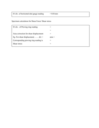 Specimen calculation for Shear Force/ Shear stress
01 div. of horizontal dial gauge reading = 0.01mm
01 div. of Proving ring reading =
=
Area correction for shear displacement =
Eg. For shear displacement …… div = area =
Corresponding proving ring reading is =
Shear stress =
 