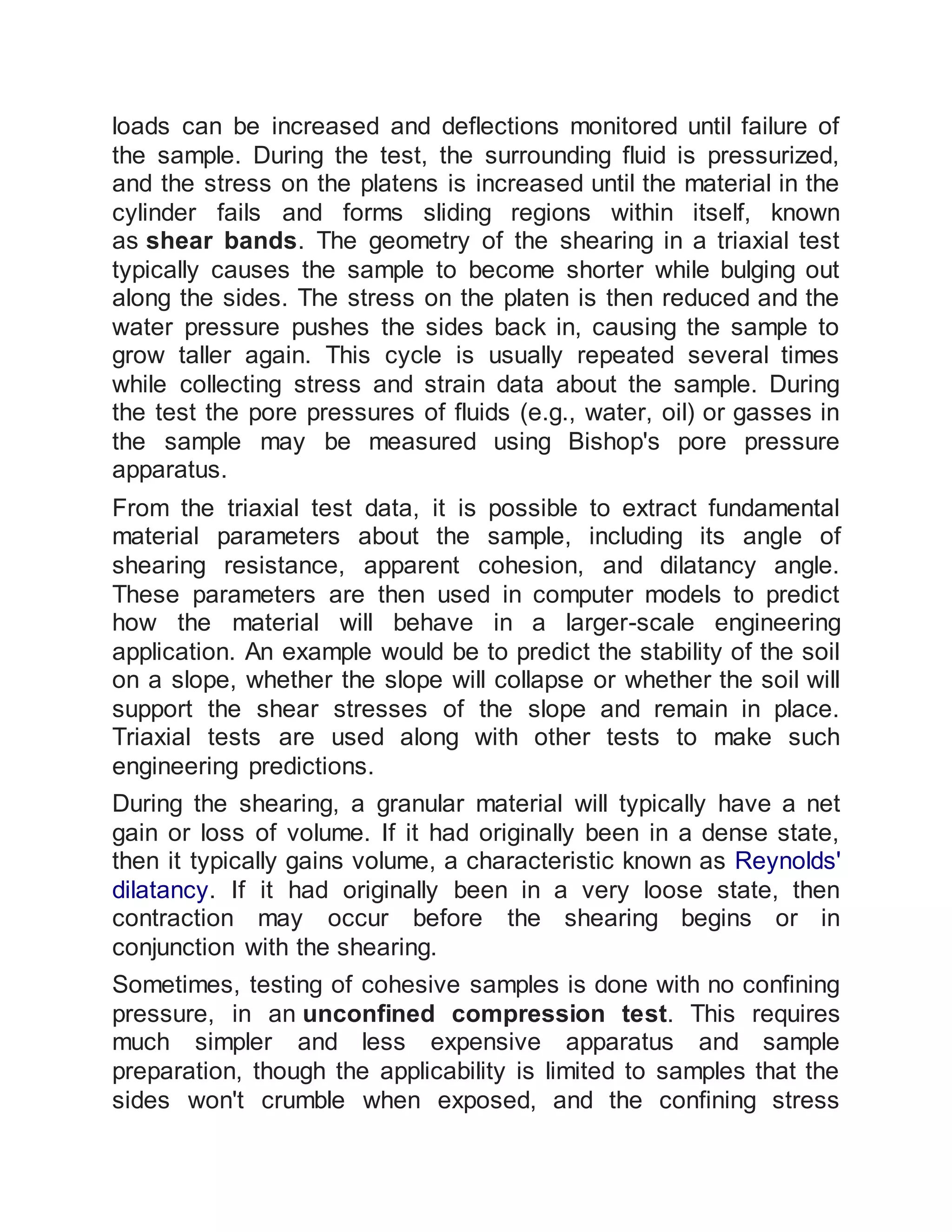 loads can be increased and deflections monitored until failure of
the sample. During the test, the surrounding fluid is pressurized,
and the stress on the platens is increased until the material in the
cylinder fails and forms sliding regions within itself, known
as shear bands. The geometry of the shearing in a triaxial test
typically causes the sample to become shorter while bulging out
along the sides. The stress on the platen is then reduced and the
water pressure pushes the sides back in, causing the sample to
grow taller again. This cycle is usually repeated several times
while collecting stress and strain data about the sample. During
the test the pore pressures of fluids (e.g., water, oil) or gasses in
the sample may be measured using Bishop's pore pressure
apparatus.
From the triaxial test data, it is possible to extract fundamental
material parameters about the sample, including its angle of
shearing resistance, apparent cohesion, and dilatancy angle.
These parameters are then used in computer models to predict
how the material will behave in a larger-scale engineering
application. An example would be to predict the stability of the soil
on a slope, whether the slope will collapse or whether the soil will
support the shear stresses of the slope and remain in place.
Triaxial tests are used along with other tests to make such
engineering predictions.
During the shearing, a granular material will typically have a net
gain or loss of volume. If it had originally been in a dense state,
then it typically gains volume, a characteristic known as Reynolds'
dilatancy. If it had originally been in a very loose state, then
contraction may occur before the shearing begins or in
conjunction with the shearing.
Sometimes, testing of cohesive samples is done with no confining
pressure, in an unconfined compression test. This requires
much simpler and less expensive apparatus and sample
preparation, though the applicability is limited to samples that the
sides won't crumble when exposed, and the confining stress
 