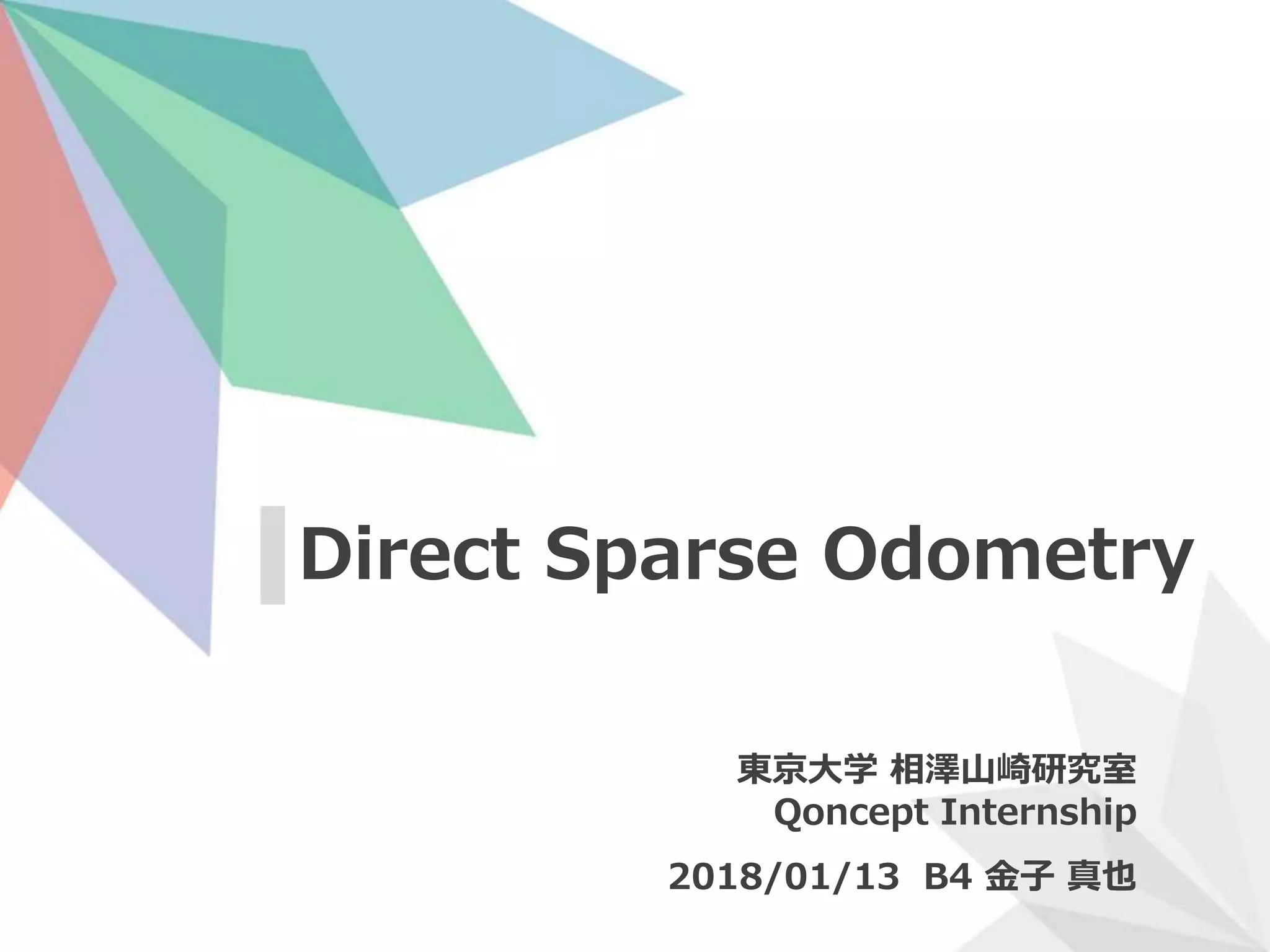 Direct Sparse Odometry
東京大学 相澤山崎研究室
Qoncept Internship
2018/01/13 B4 金子 真也
 