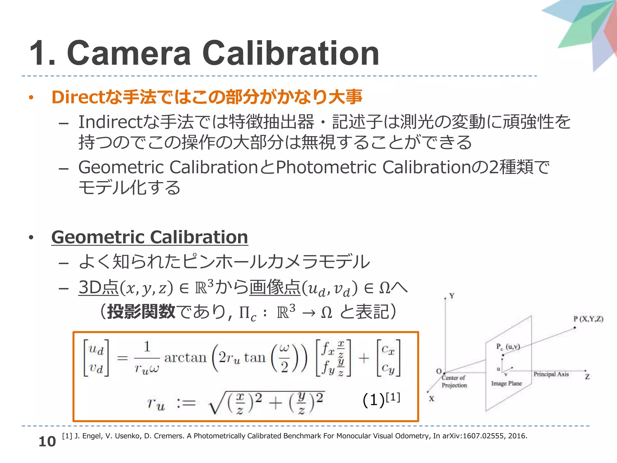 10
1. Camera Calibration
• Directな手法ではこの部分がかなり大事
– Indirectな手法では特徴抽出器・記述子は測光の変動に頑強性を
持つのでこの操作の大部分は無視することができる
– Geometric CalibrationとPhotometric Calibrationの2種類で
モデル化する
• Geometric Calibration
– よく知られたピンホールカメラモデル
– 3D点 𝑥, 𝑦, 𝑧 ∈ ℝ3
から画像点 𝑢 𝑑, 𝑣 𝑑 ∈ Ωへ
（投影関数であり, Π 𝑐 ∶ ℝ3 → Ω と表記）
(1)[1]
[1] J. Engel, V. Usenko, D. Cremers. A Photometrically Calibrated Benchmark For Monocular Visual Odometry, In arXiv:1607.02555, 2016.
 