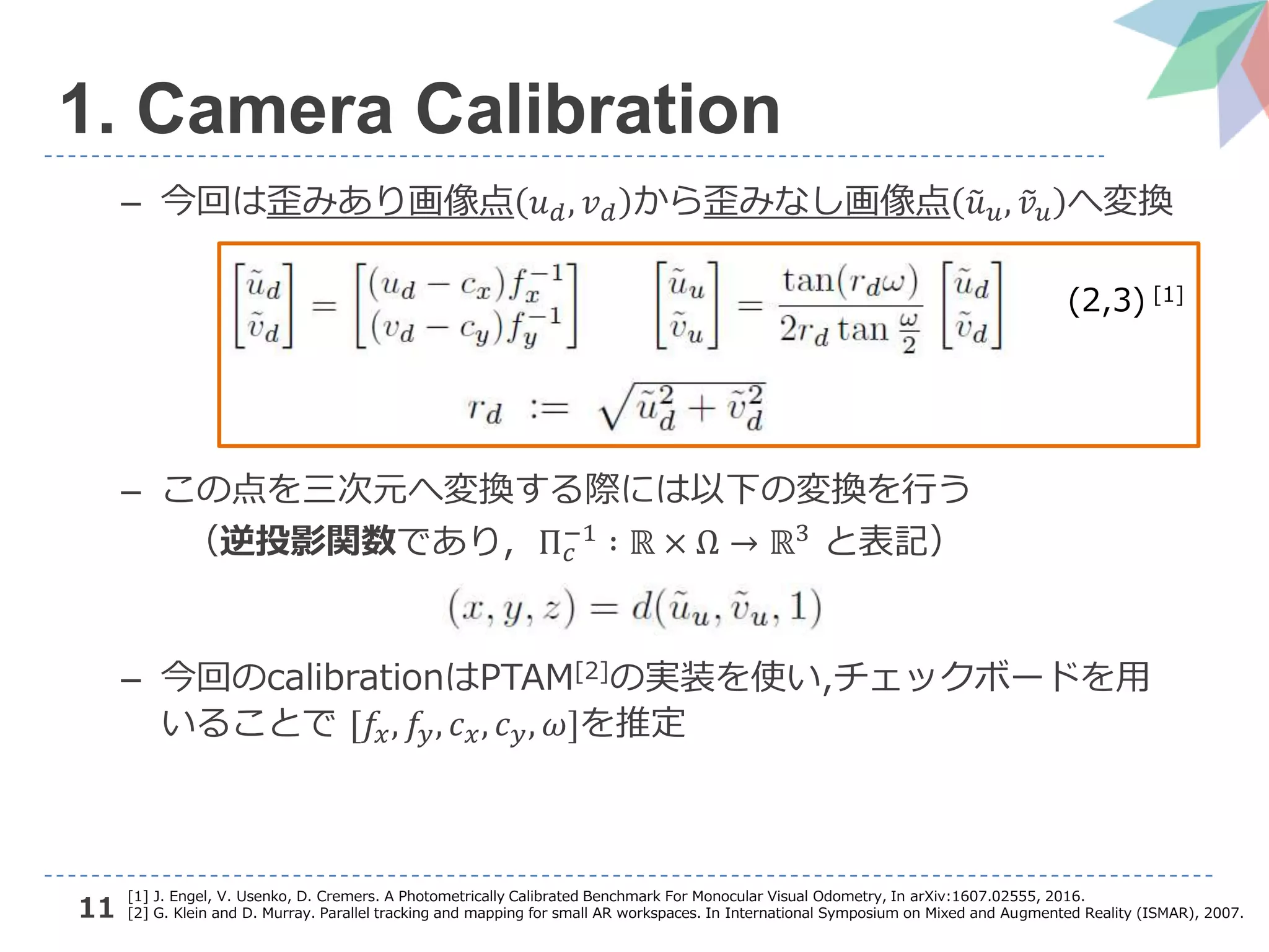 11
1. Camera Calibration
– 今回は歪みあり画像点 𝑢 𝑑, 𝑣 𝑑 から歪みなし画像点 𝑢 𝑢, 𝑣 𝑢 へ変換
– この点を三次元へ変換する際には以下の変換を行う
（逆投影関数であり, Π 𝑐
−1 ∶ ℝ × Ω → ℝ3 と表記）
– 今回のcalibrationはPTAM[2]の実装を使い,チェックボードを用
いることで [𝑓𝑥, 𝑓𝑦, 𝑐 𝑥, 𝑐 𝑦, 𝜔]を推定
[1] J. Engel, V. Usenko, D. Cremers. A Photometrically Calibrated Benchmark For Monocular Visual Odometry, In arXiv:1607.02555, 2016.
[2] G. Klein and D. Murray. Parallel tracking and mapping for small AR workspaces. In International Symposium on Mixed and Augmented Reality (ISMAR), 2007.
(2,3) [1]
 