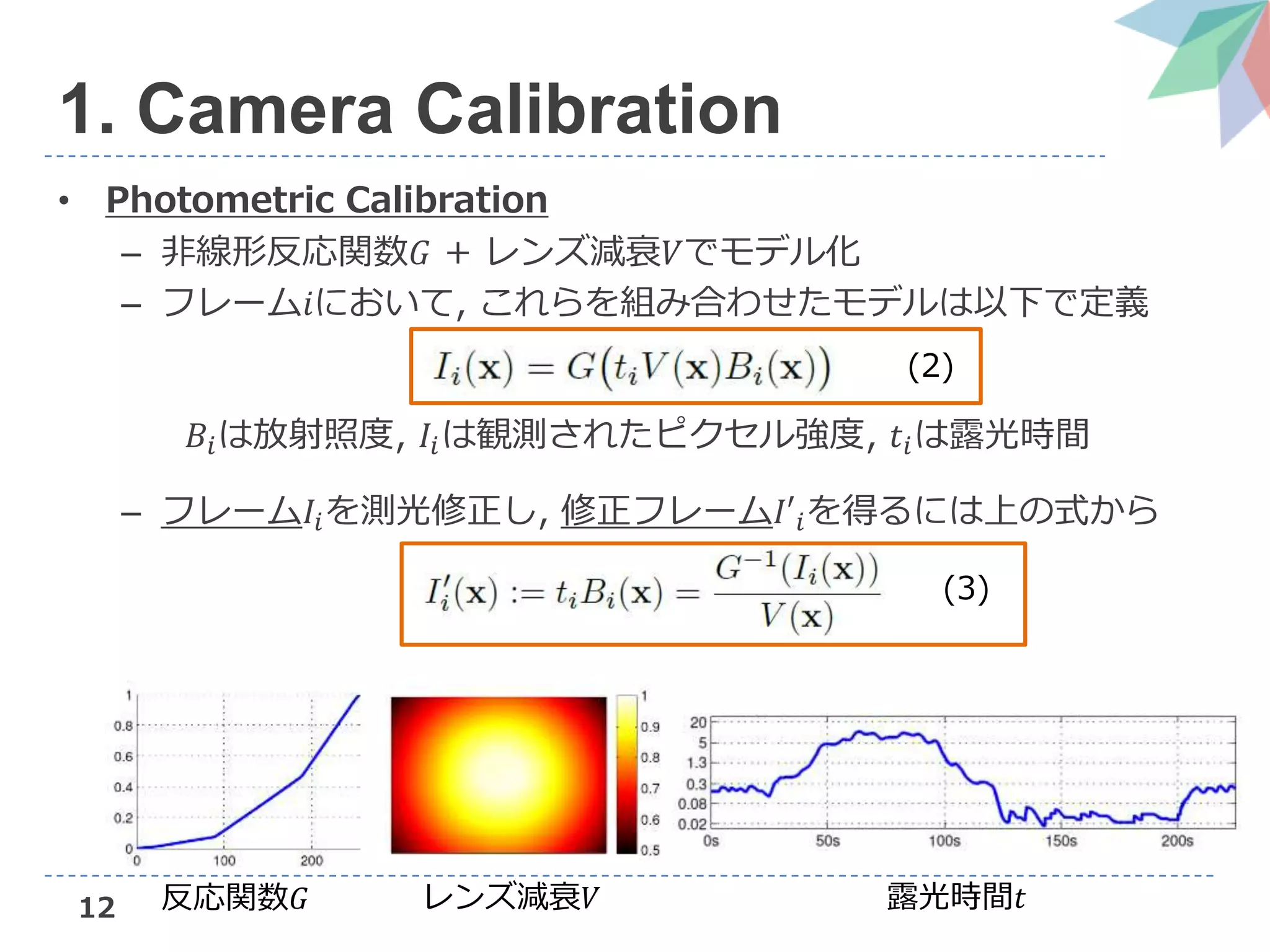12
• Photometric Calibration
– 非線形反応関数𝐺 + レンズ減衰𝑉でモデル化
– フレーム𝑖において, これらを組み合わせたモデルは以下で定義
𝐵𝑖は放射照度, 𝐼𝑖は観測されたピクセル強度, 𝑡𝑖は露光時間
– フレーム𝐼𝑖を測光修正し, 修正フレーム𝐼′𝑖を得るには上の式から
反応関数𝐺 レンズ減衰𝑉 露光時間𝑡
(2)
(3)
1. Camera Calibration
 