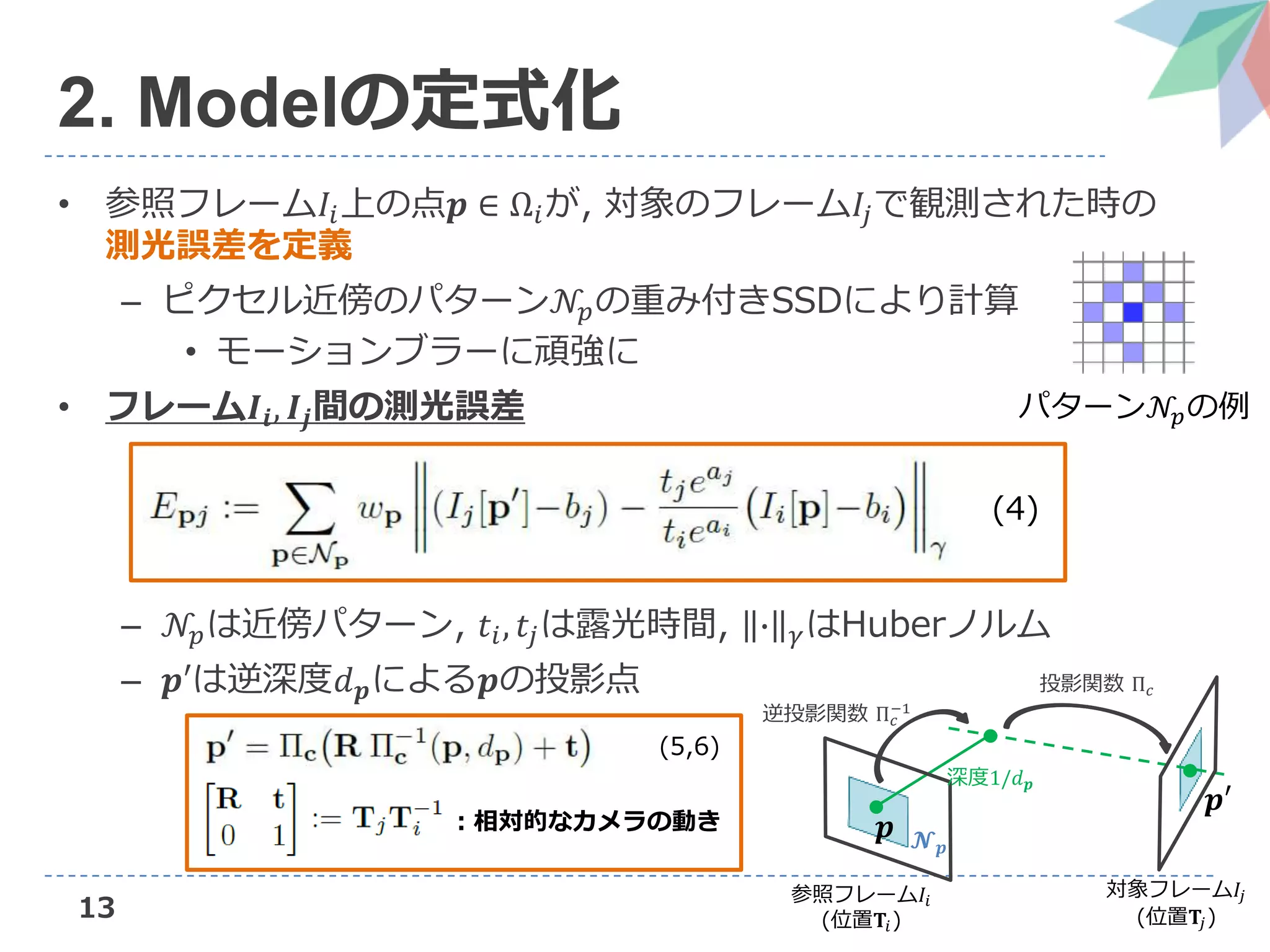13
2. Modelの定式化
• 参照フレーム𝐼𝑖上の点𝒑 ∈ Ω𝑖が, 対象のフレーム𝐼𝑗で観測された時の
測光誤差を定義
– ピクセル近傍のパターン𝒩𝑝の重み付きSSDにより計算
• モーションブラーに頑強に
• フレーム𝑰𝒊, 𝑰𝒋間の測光誤差
– 𝒩𝑝は近傍パターン, 𝑡𝑖, 𝑡𝑗は露光時間, ∙ 𝛾はHuberノルム
– 𝒑′は逆深度𝑑 𝒑による𝒑の投影点
パターン𝒩𝑝の例
参照フレーム𝐼𝑖
(位置𝐓𝑖)
対象フレーム𝐼𝑗
(位置𝐓𝑗)
𝒑 𝓝 𝒑
𝒑′
深度1/𝑑 𝒑
逆投影関数 Π 𝑐
−1
投影関数 Π 𝑐
：相対的なカメラの動き
(4)
(5,6)
 