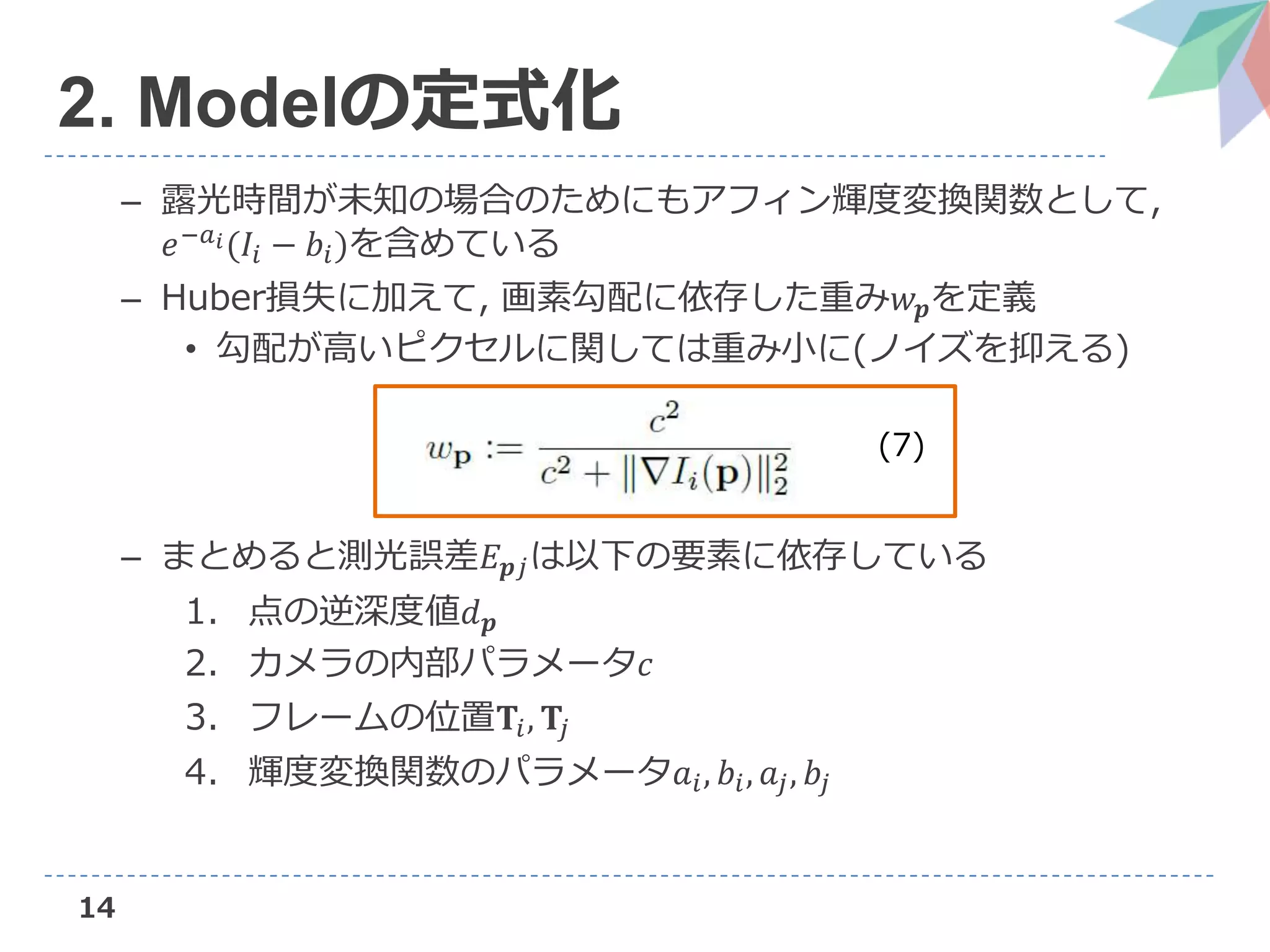 14
2. Modelの定式化
– 露光時間が未知の場合のためにもアフィン輝度変換関数として,
𝑒−𝑎 𝑖(𝐼𝑖 − 𝑏𝑖)を含めている
– Huber損失に加えて, 画素勾配に依存した重み𝑤 𝒑を定義
• 勾配が高いピクセルに関しては重み小に(ノイズを抑える)
– まとめると測光誤差𝐸 𝒑𝑗は以下の要素に依存している
1. 点の逆深度値𝑑 𝒑
2. カメラの内部パラメータ𝑐
3. フレームの位置𝐓𝑖, 𝐓𝑗
4. 輝度変換関数のパラメータ𝑎𝑖, 𝑏𝑖, 𝑎𝑗, 𝑏𝑗
(7)
 
