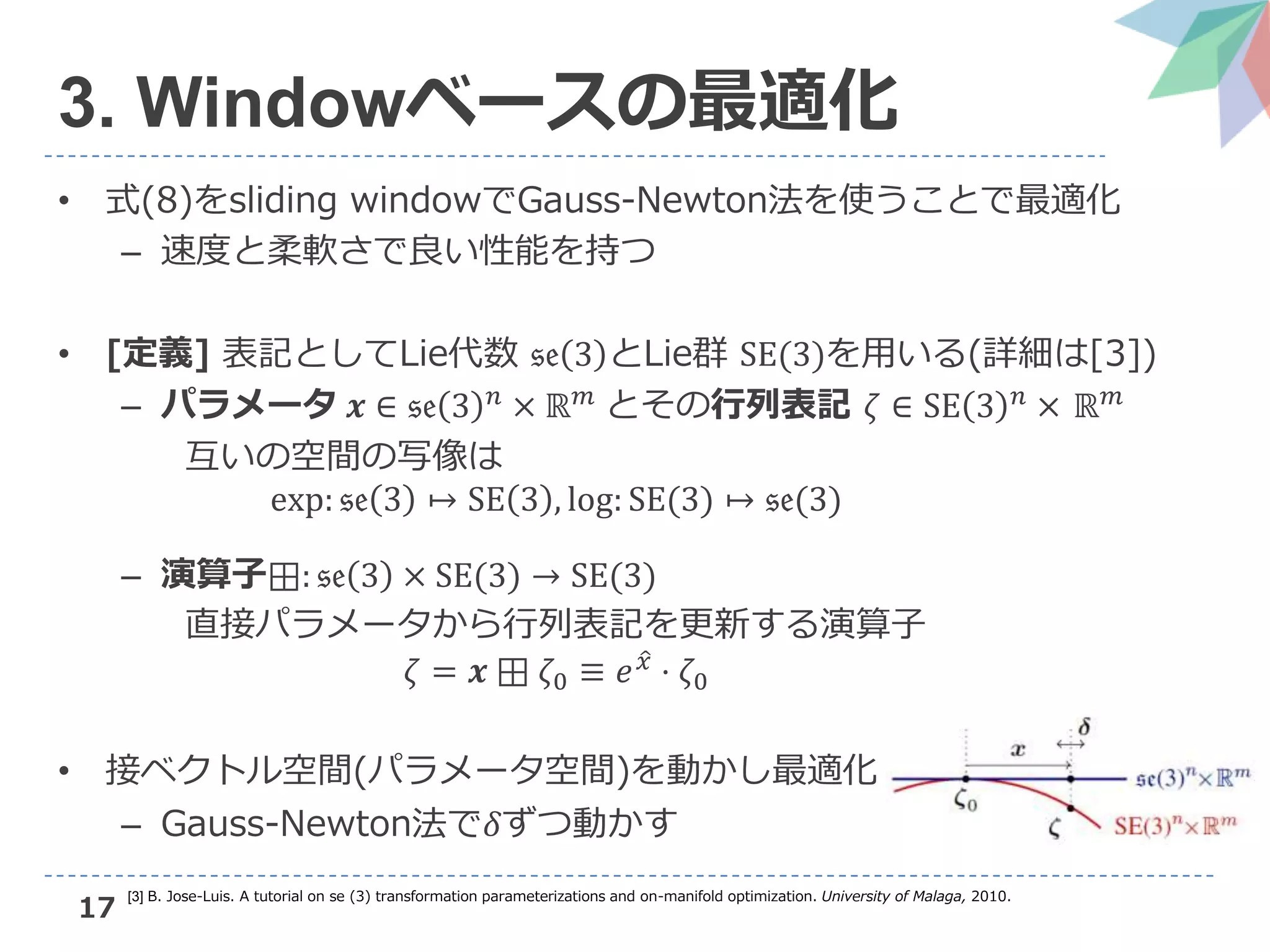 17
3. Windowベースの最適化
• 式(8)をsliding windowでGauss-Newton法を使うことで最適化
– 速度と柔軟さで良い性能を持つ
• [定義] 表記としてLie代数 𝔰𝔢 3 とLie群 SE(3)を用いる(詳細は[3])
– パラメータ 𝒙 ∈ 𝔰𝔢 3 𝑛 × ℝ 𝑚 とその行列表記 𝜁 ∈ SE 3 𝑛 × ℝ 𝑚
互いの空間の写像は
exp: 𝔰𝔢 3 ↦ SE 3 , log: SE(3) ↦ 𝔰𝔢(3)
– 演算子⊞: 𝔰𝔢 3 × SE(3) → SE(3)
直接パラメータから行列表記を更新する演算子
𝜁 = 𝒙 ⊞ 𝜁0 ≡ 𝑒 𝑥 ⋅ 𝜁0
• 接ベクトル空間(パラメータ空間)を動かし最適化
– Gauss-Newton法で𝛿ずつ動かす
[3] B. Jose-Luis. A tutorial on se (3) transformation parameterizations and on-manifold optimization. University of Malaga, 2010.
 