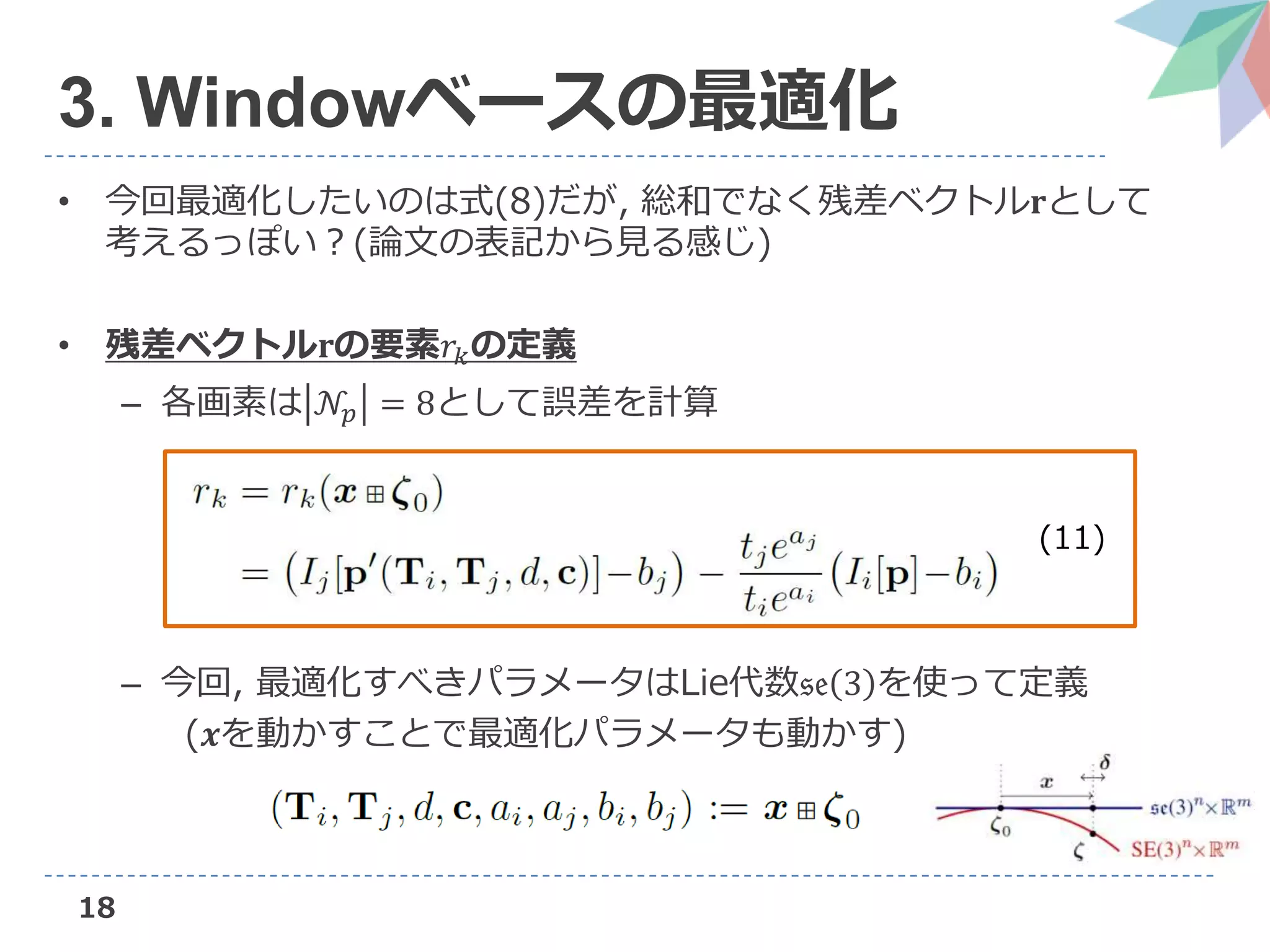 18
3. Windowベースの最適化
• 今回最適化したいのは式(8)だが, 総和でなく残差ベクトル𝐫として
考えるっぽい？(論文の表記から見る感じ)
• 残差ベクトル𝐫の要素𝑟𝑘の定義
– 各画素は 𝒩𝑝 = 8として誤差を計算
– 今回, 最適化すべきパラメータはLie代数𝔰𝔢 3 を使って定義
(𝒙を動かすことで最適化パラメータも動かす)
(11)
 