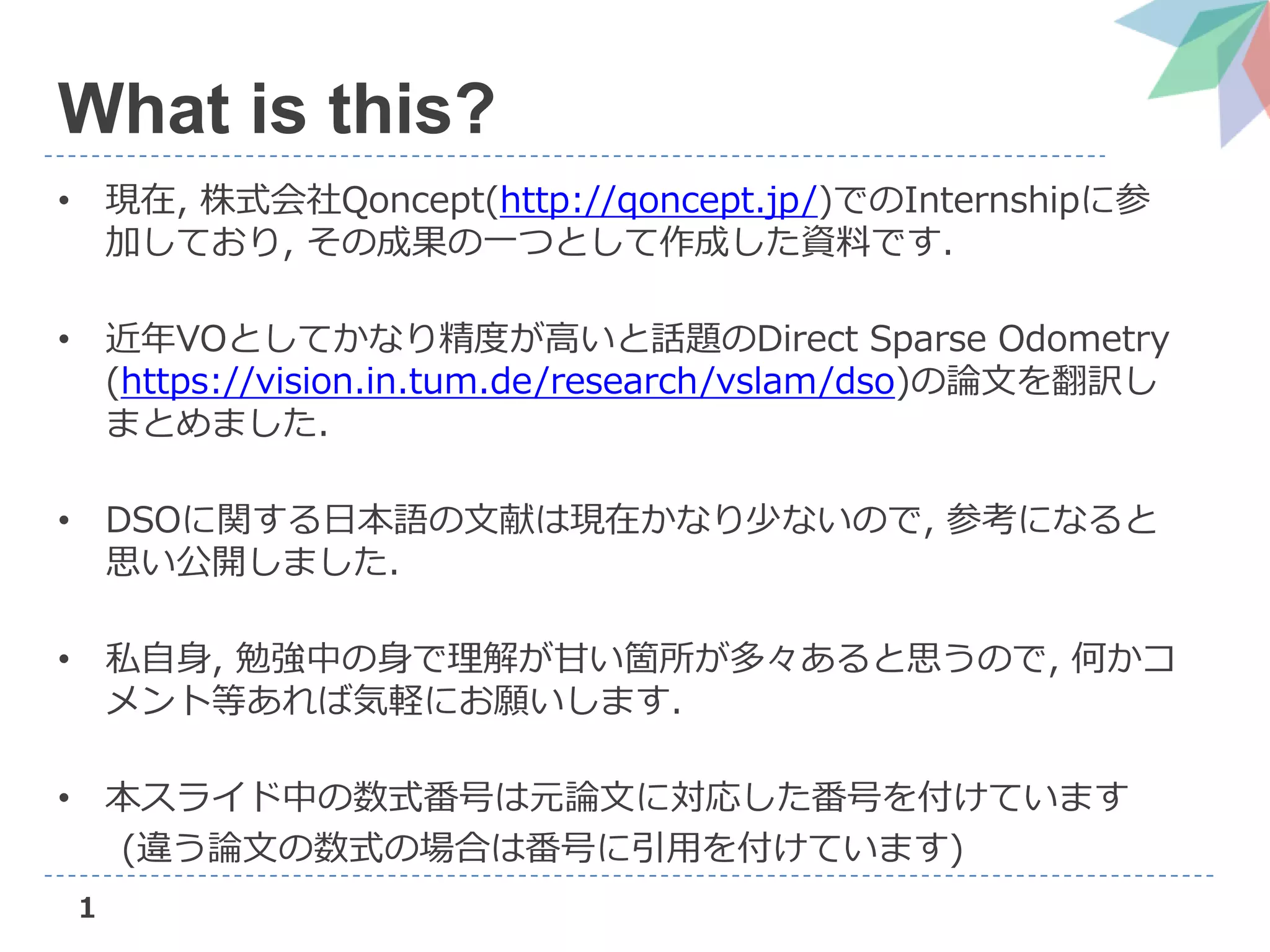 1
What is this?
• 現在, 株式会社Qoncept(http://qoncept.jp/)でのInternshipに参
加しており, その成果の一つとして作成した資料です.
• 近年VOとしてかなり精度が高いと話題のDirect Sparse Odometry
(https://vision.in.tum.de/research/vslam/dso)の論文を翻訳し
まとめました.
• DSOに関する日本語の文献は現在かなり少ないので, 参考になると
思い公開しました.
• 私自身, 勉強中の身で理解が甘い箇所が多々あると思うので, 何かコ
メント等あれば気軽にお願いします.
• 本スライド中の数式番号は元論文に対応した番号を付けています
(違う論文の数式の場合は番号に引用を付けています)
 