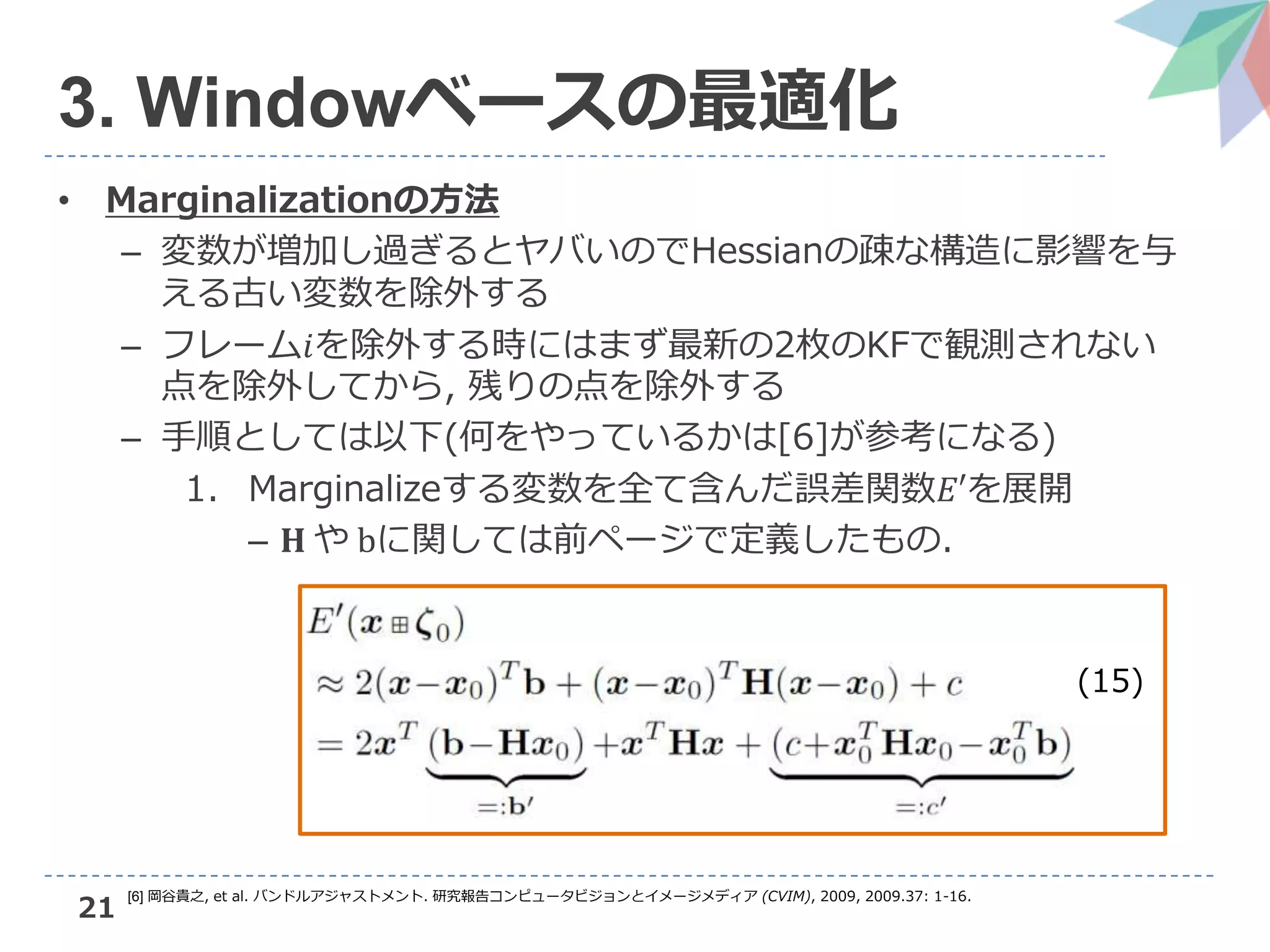 21
3. Windowベースの最適化
• Marginalizationの方法
– 変数が増加し過ぎるとヤバいのでHessianの疎な構造に影響を与
える古い変数を除外する
– フレーム𝑖を除外する時にはまず最新の2枚のKFで観測されない
点を除外してから, 残りの点を除外する
– 手順としては以下(何をやっているかは[6]が参考になる)
1. Marginalizeする変数を全て含んだ誤差関数𝐸′を展開
– 𝐇 や bに関しては前ページで定義したもの.
(15)
[6] 岡谷貴之, et al. バンドルアジャストメント. 研究報告コンピュータビジョンとイメージメディア (CVIM), 2009, 2009.37: 1-16.
 