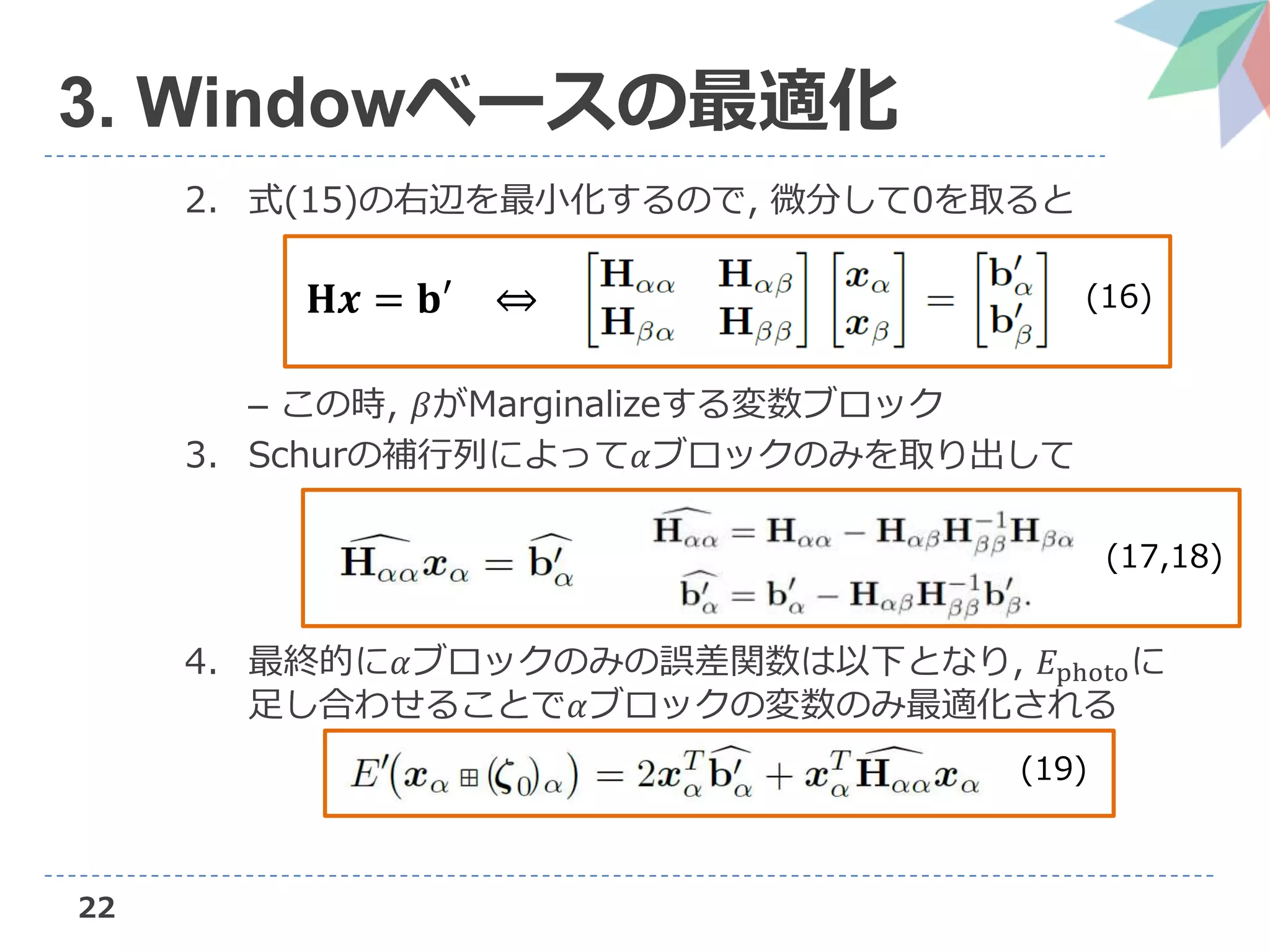 22
3. Windowベースの最適化
2. 式(15)の右辺を最小化するので, 微分して0を取ると
– この時, 𝛽がMarginalizeする変数ブロック
3. Schurの補行列によって𝛼ブロックのみを取り出して
4. 最終的に𝛼ブロックのみの誤差関数は以下となり, 𝐸photoに
足し合わせることで𝛼ブロックの変数のみ最適化される
𝐇𝒙 = 𝐛′ ⇔ (16)
(17,18)
(19)
 