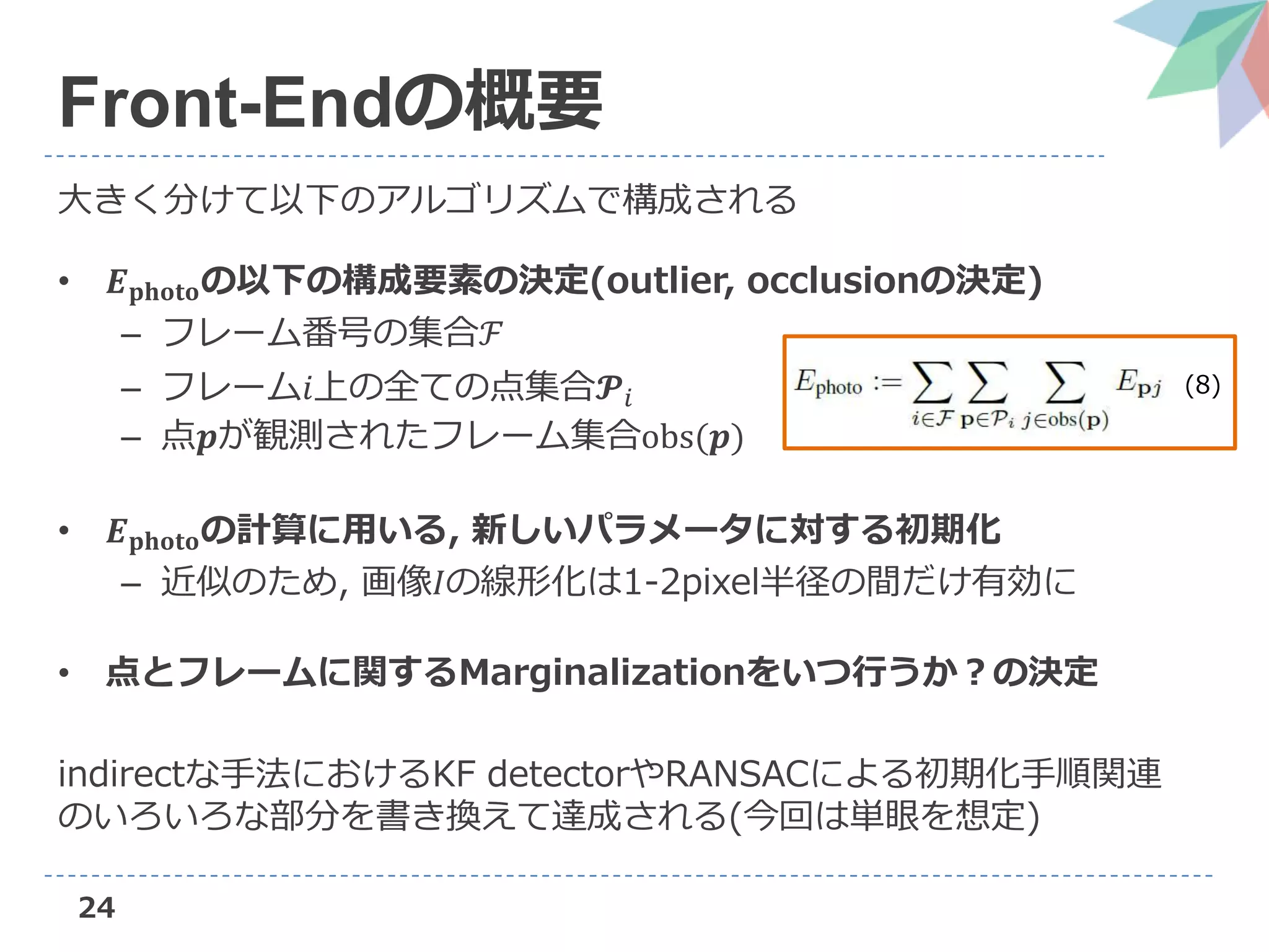 24
Front-Endの概要
大きく分けて以下のアルゴリズムで構成される
• 𝑬 𝐩𝐡𝐨𝐭𝐨の以下の構成要素の決定(outlier, occlusionの決定)
– フレーム番号の集合ℱ
– フレーム𝑖上の全ての点集合𝓟𝑖
– 点𝒑が観測されたフレーム集合obs(𝒑)
• 𝑬 𝐩𝐡𝐨𝐭𝐨の計算に用いる, 新しいパラメータに対する初期化
– 近似のため, 画像𝐼の線形化は1-2pixel半径の間だけ有効に
• 点とフレームに関するMarginalizationをいつ行うか？の決定
indirectな手法におけるKF detectorやRANSACによる初期化手順関連
のいろいろな部分を書き換えて達成される(今回は単眼を想定)
(8)
 