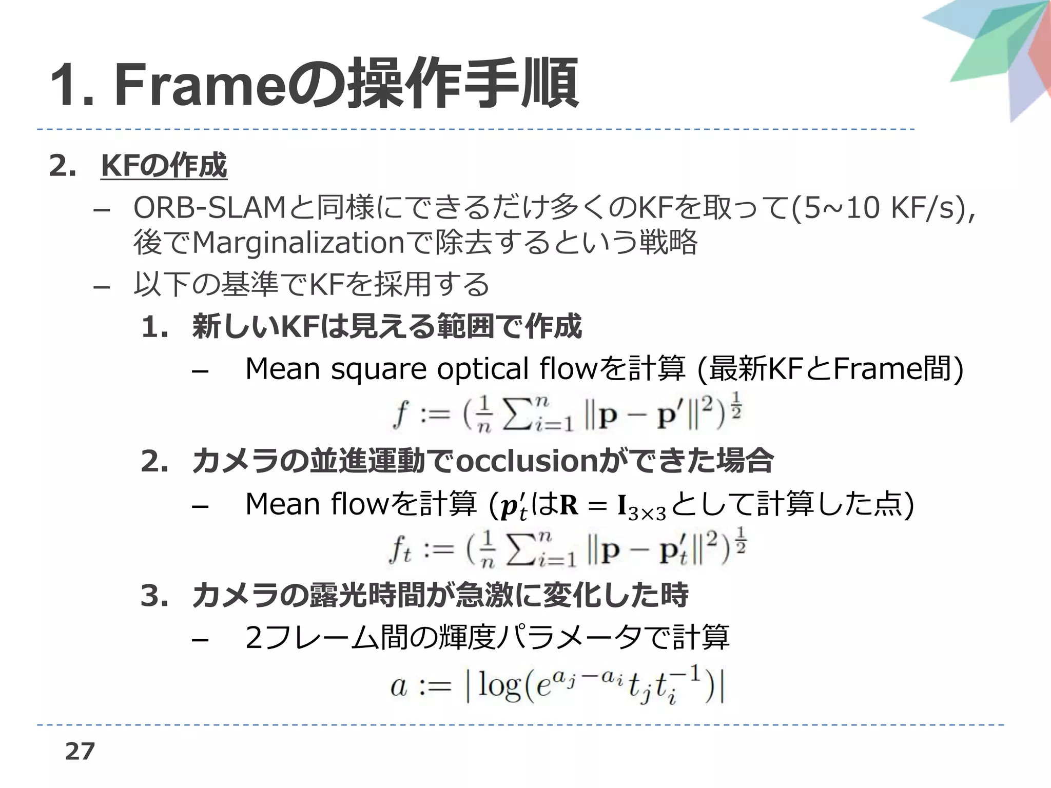2. KFの作成
– ORB-SLAMと同様にできるだけ多くのKFを取って(5~10 KF/s),
後でMarginalizationで除去するという戦略
– 以下の基準でKFを採用する
1. 新しいKFは見える範囲で作成
– Mean square optical flowを計算 (最新KFとFrame間)
2. カメラの並進運動でocclusionができた場合
– Mean flowを計算 (𝒑 𝑡
′
は𝐑 = 𝐈3×3として計算した点)
3. カメラの露光時間が急激に変化した時
– 2フレーム間の輝度パラメータで計算
27
1. Frameの操作手順
 