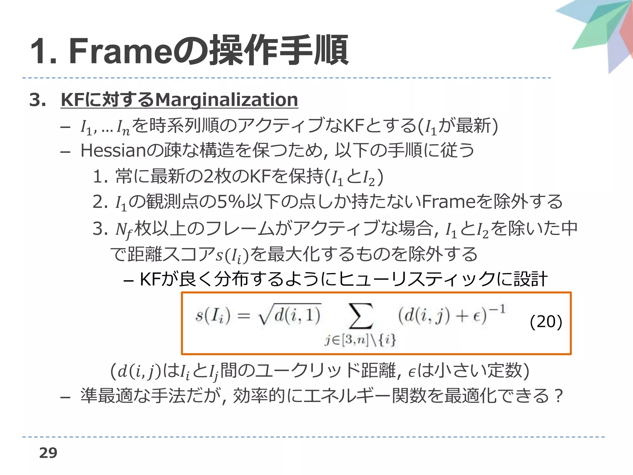 3. KFに対するMarginalization
– 𝐼1, … 𝐼 𝑛を時系列順のアクティブなKFとする(𝐼1が最新)
– Hessianの疎な構造を保つため, 以下の手順に従う
1. 常に最新の2枚のKFを保持(𝐼1と𝐼2)
2. 𝐼1の観測点の5%以下の点しか持たないFrameを除外する
3. 𝑁𝑓枚以上のフレームがアクティブな場合, 𝐼1と𝐼2を除いた中
で距離スコア𝑠(𝐼𝑖)を最大化するものを除外する
– KFが良く分布するようにヒューリスティックに設計
(𝑑 𝑖, 𝑗 は𝐼𝑖と𝐼𝑗間のユークリッド距離, 𝜖は小さい定数)
– 準最適な手法だが, 効率的にエネルギー関数を最適化できる？
29
1. Frameの操作手順
(20)
 