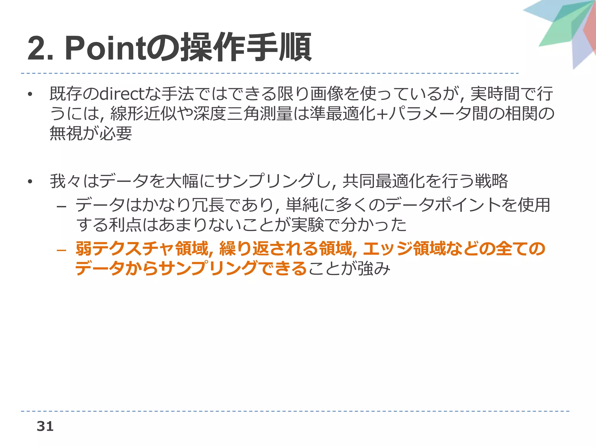 31
2. Pointの操作手順
• 既存のdirectな手法ではできる限り画像を使っているが, 実時間で行
うには, 線形近似や深度三角測量は準最適化+パラメータ間の相関の
無視が必要
• 我々はデータを大幅にサンプリングし, 共同最適化を行う戦略
– データはかなり冗長であり, 単純に多くのデータポイントを使用
する利点はあまりないことが実験で分かった
– 弱テクスチャ領域, 繰り返される領域, エッジ領域などの全ての
データからサンプリングできることが強み
 