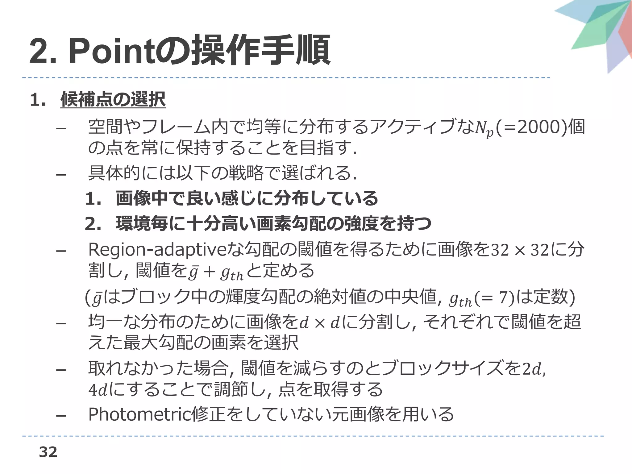 32
2. Pointの操作手順
1. 候補点の選択
– 空間やフレーム内で均等に分布するアクティブな𝑁𝑝(=2000)個
の点を常に保持することを目指す.
– 具体的には以下の戦略で選ばれる.
1. 画像中で良い感じに分布している
2. 環境毎に十分高い画素勾配の強度を持つ
– Region-adaptiveな勾配の閾値を得るために画像を32 × 32に分
割し, 閾値を 𝑔 + 𝑔𝑡ℎと定める
( 𝑔はブロック中の輝度勾配の絶対値の中央値, 𝑔𝑡ℎ(= 7)は定数)
– 均一な分布のために画像を𝑑 × 𝑑に分割し, それぞれで閾値を超
えた最大勾配の画素を選択
– 取れなかった場合, 閾値を減らすのとブロックサイズを2𝑑,
4𝑑にすることで調節し, 点を取得する
– Photometric修正をしていない元画像を用いる
 